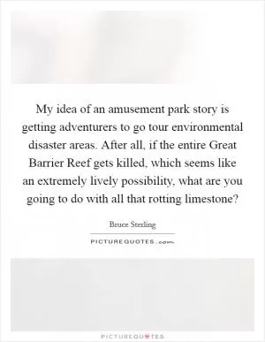 My idea of an amusement park story is getting adventurers to go tour environmental disaster areas. After all, if the entire Great Barrier Reef gets killed, which seems like an extremely lively possibility, what are you going to do with all that rotting limestone? Picture Quote #1