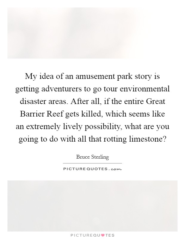 My idea of an amusement park story is getting adventurers to go tour environmental disaster areas. After all, if the entire Great Barrier Reef gets killed, which seems like an extremely lively possibility, what are you going to do with all that rotting limestone? Picture Quote #1