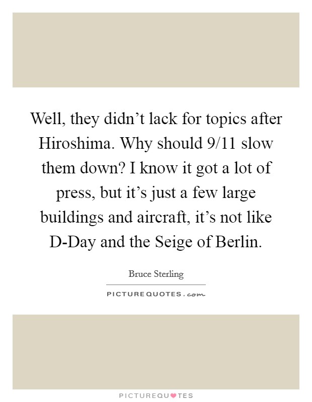 Well, they didn't lack for topics after Hiroshima. Why should 9/11 slow them down? I know it got a lot of press, but it's just a few large buildings and aircraft, it's not like D-Day and the Seige of Berlin Picture Quote #1
