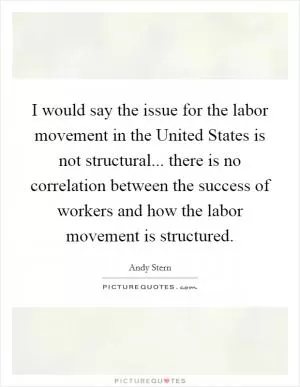 I would say the issue for the labor movement in the United States is not structural... there is no correlation between the success of workers and how the labor movement is structured Picture Quote #1