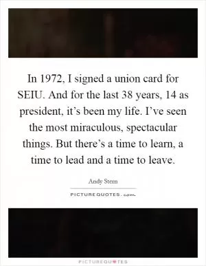 In 1972, I signed a union card for SEIU. And for the last 38 years, 14 as president, it’s been my life. I’ve seen the most miraculous, spectacular things. But there’s a time to learn, a time to lead and a time to leave Picture Quote #1