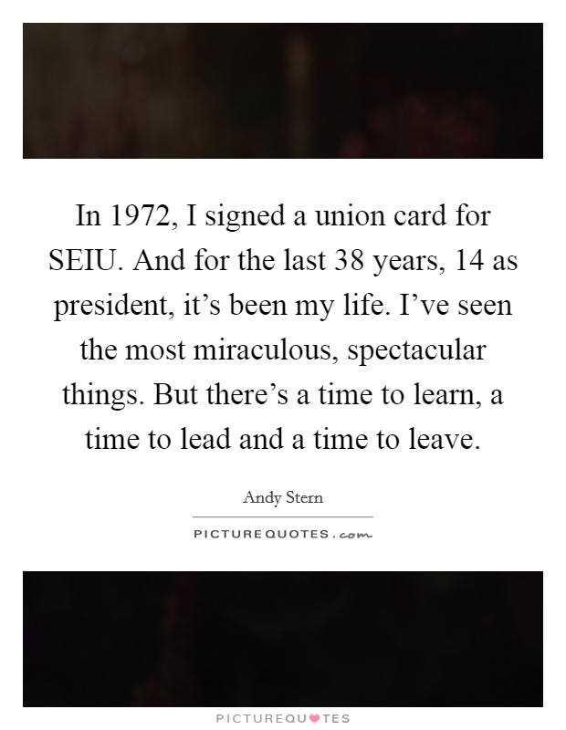 In 1972, I signed a union card for SEIU. And for the last 38 years, 14 as president, it's been my life. I've seen the most miraculous, spectacular things. But there's a time to learn, a time to lead and a time to leave Picture Quote #1