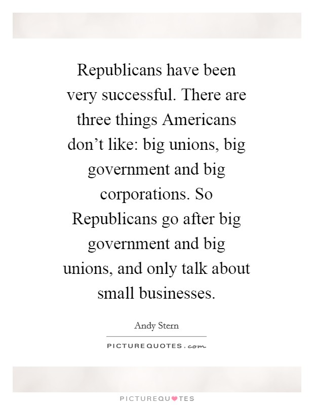 Republicans have been very successful. There are three things Americans don't like: big unions, big government and big corporations. So Republicans go after big government and big unions, and only talk about small businesses Picture Quote #1