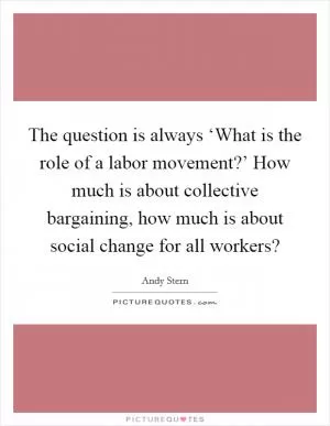The question is always ‘What is the role of a labor movement?’ How much is about collective bargaining, how much is about social change for all workers? Picture Quote #1