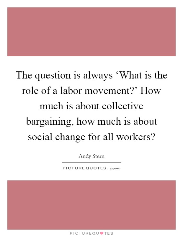 The question is always ‘What is the role of a labor movement?' How much is about collective bargaining, how much is about social change for all workers? Picture Quote #1