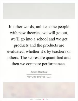 In other words, unlike some people with new theories, we will go out, we’ll go into a school and we get products and the products are evaluated, whether it’s by teachers or others. The scores are quantified and then we compare performances Picture Quote #1