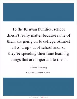 To the Kenyan families, school doesn’t really matter because none of them are going on to college. Almost all of drop out of school and so, they’re spending their time learning things that are important to them Picture Quote #1