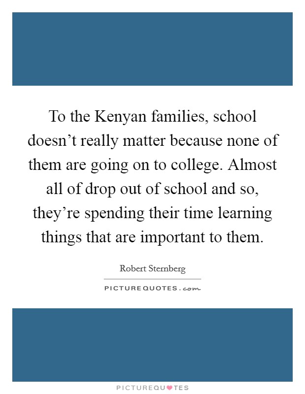 To the Kenyan families, school doesn't really matter because none of them are going on to college. Almost all of drop out of school and so, they're spending their time learning things that are important to them Picture Quote #1