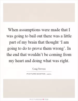 When assumptions were made that I was going to bail out there was a little part of my brain that thought ‘I am going to do to prove them wrong’. In the end that wouldn’t be coming from my heart and doing what was right Picture Quote #1