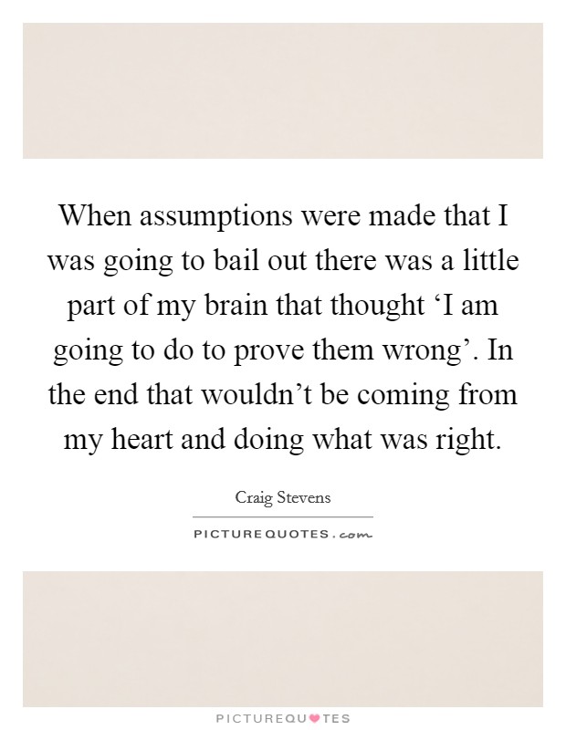 When assumptions were made that I was going to bail out there was a little part of my brain that thought ‘I am going to do to prove them wrong'. In the end that wouldn't be coming from my heart and doing what was right Picture Quote #1