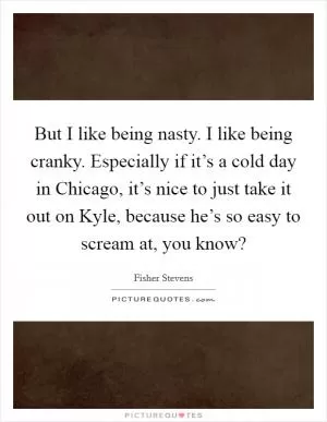 But I like being nasty. I like being cranky. Especially if it’s a cold day in Chicago, it’s nice to just take it out on Kyle, because he’s so easy to scream at, you know? Picture Quote #1