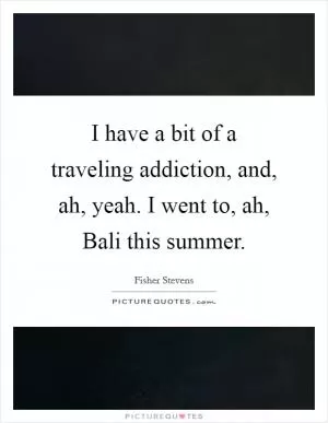 I have a bit of a traveling addiction, and, ah, yeah. I went to, ah, Bali this summer Picture Quote #1