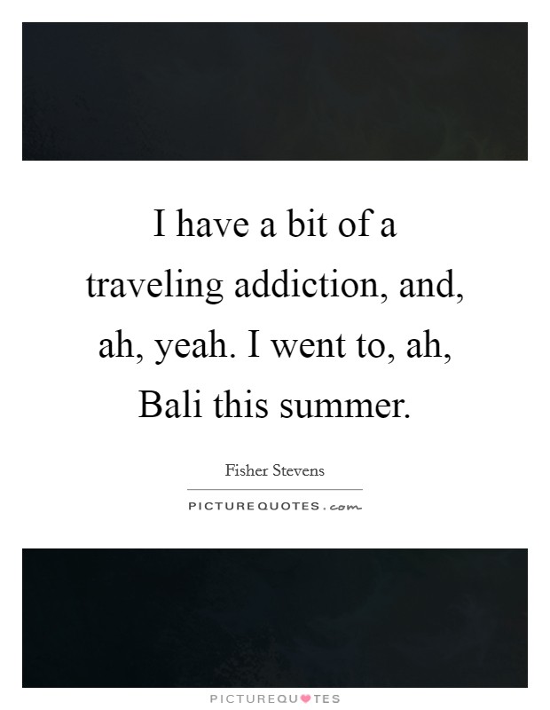 I have a bit of a traveling addiction, and, ah, yeah. I went to, ah, Bali this summer Picture Quote #1