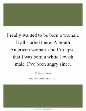 I really wanted to be born a woman. It all started there. A South American woman. and I’m upset that I was born a white Jewish male. I’ve been angry since Picture Quote #1
