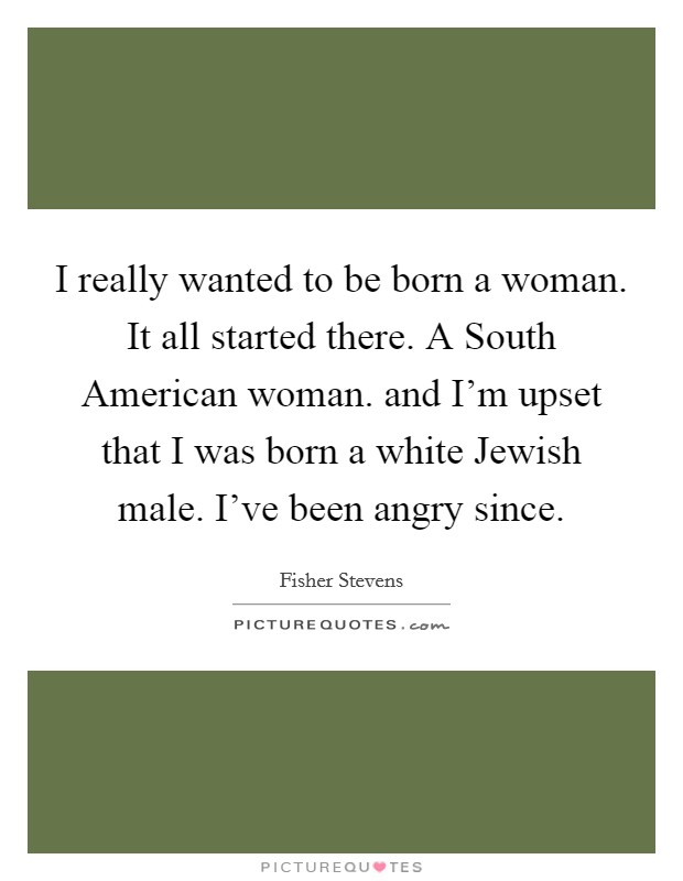 I really wanted to be born a woman. It all started there. A South American woman. and I'm upset that I was born a white Jewish male. I've been angry since Picture Quote #1