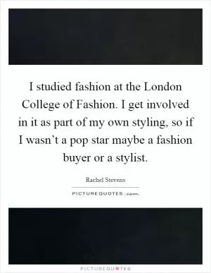 I studied fashion at the London College of Fashion. I get involved in it as part of my own styling, so if I wasn’t a pop star maybe a fashion buyer or a stylist Picture Quote #1