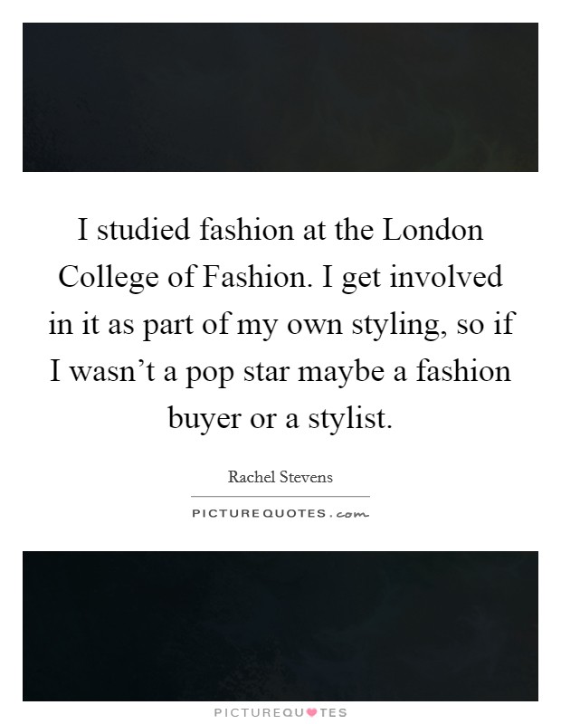 I studied fashion at the London College of Fashion. I get involved in it as part of my own styling, so if I wasn't a pop star maybe a fashion buyer or a stylist Picture Quote #1
