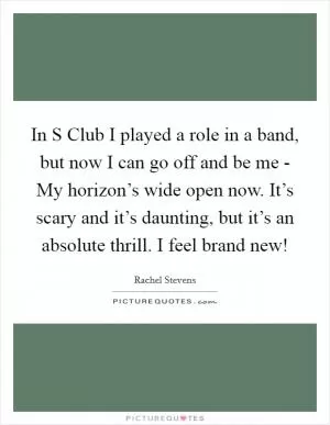 In S Club I played a role in a band, but now I can go off and be me - My horizon’s wide open now. It’s scary and it’s daunting, but it’s an absolute thrill. I feel brand new! Picture Quote #1