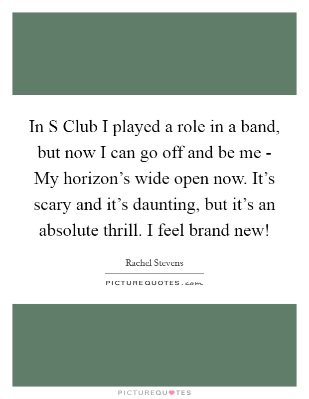 In S Club I played a role in a band, but now I can go off and be me - My horizon's wide open now. It's scary and it's daunting, but it's an absolute thrill. I feel brand new! Picture Quote #1