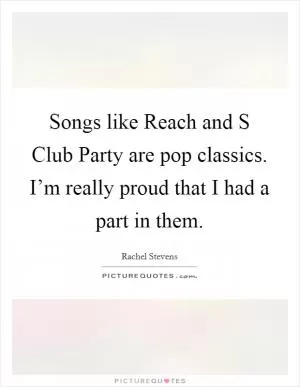 Songs like Reach and S Club Party are pop classics. I’m really proud that I had a part in them Picture Quote #1