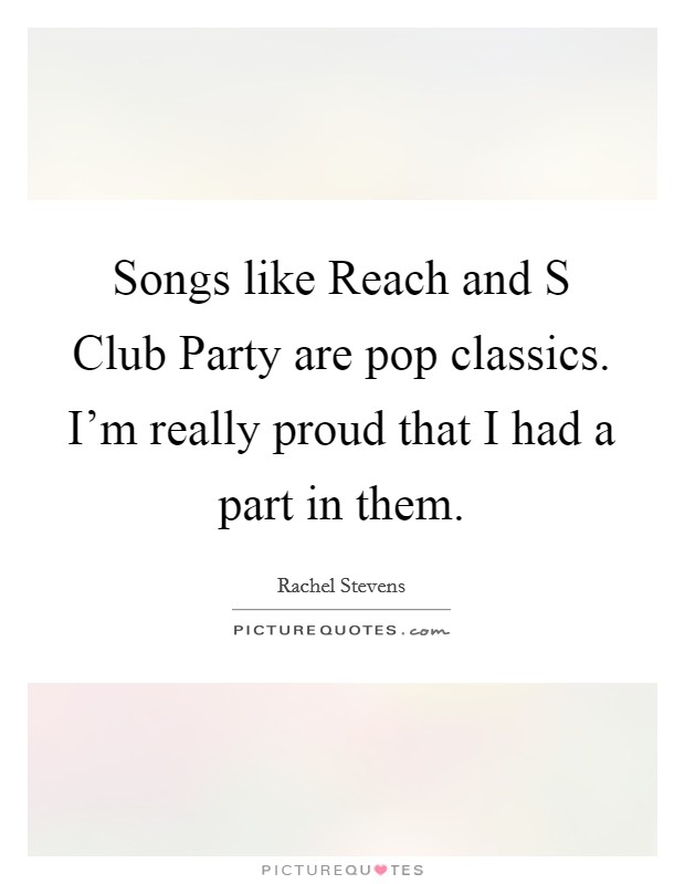 Songs like Reach and S Club Party are pop classics. I'm really proud that I had a part in them Picture Quote #1