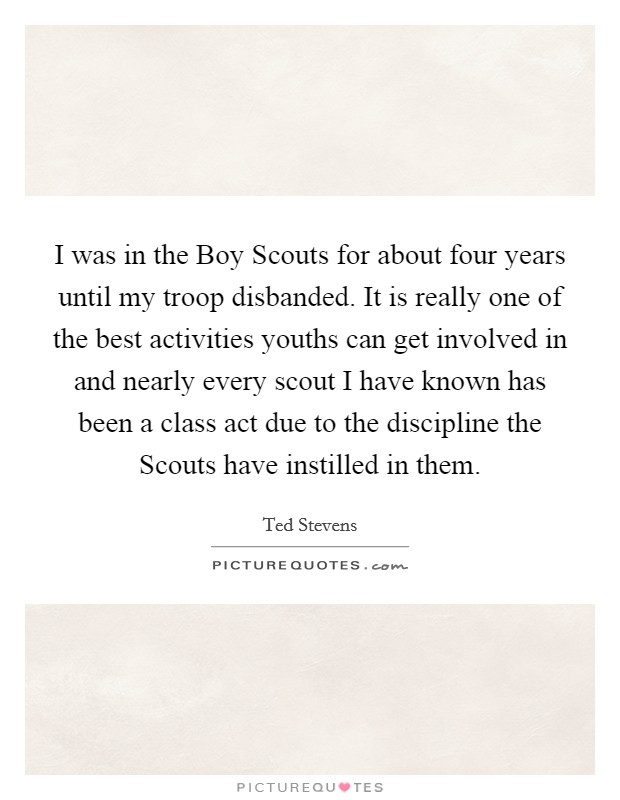 I was in the Boy Scouts for about four years until my troop disbanded. It is really one of the best activities youths can get involved in and nearly every scout I have known has been a class act due to the discipline the Scouts have instilled in them Picture Quote #1