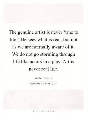 The genuine artist is never ‘true to life.’ He sees what is real, but not as we are normally aware of it. We do not go storming through life like actors in a play. Art is never real life Picture Quote #1