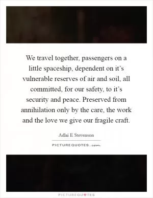We travel together, passengers on a little spaceship, dependent on it’s vulnerable reserves of air and soil, all committed, for our safety, to it’s security and peace. Preserved from annihilation only by the care, the work and the love we give our fragile craft Picture Quote #1