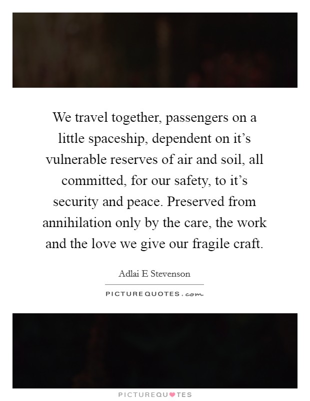 We travel together, passengers on a little spaceship, dependent on it's vulnerable reserves of air and soil, all committed, for our safety, to it's security and peace. Preserved from annihilation only by the care, the work and the love we give our fragile craft Picture Quote #1