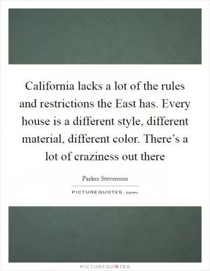 California lacks a lot of the rules and restrictions the East has. Every house is a different style, different material, different color. There’s a lot of craziness out there Picture Quote #1