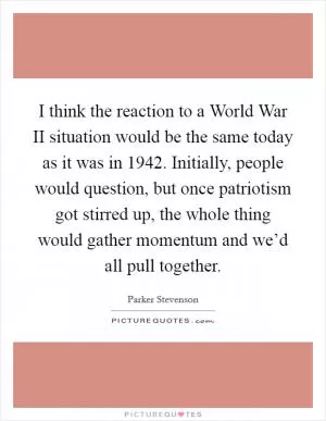 I think the reaction to a World War II situation would be the same today as it was in 1942. Initially, people would question, but once patriotism got stirred up, the whole thing would gather momentum and we’d all pull together Picture Quote #1