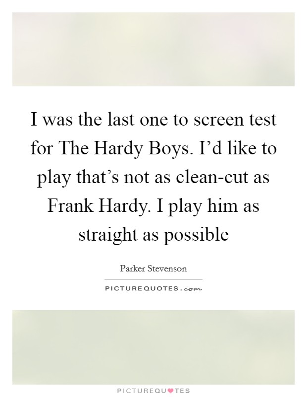 I was the last one to screen test for The Hardy Boys. I'd like to play that's not as clean-cut as Frank Hardy. I play him as straight as possible Picture Quote #1