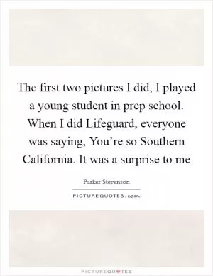 The first two pictures I did, I played a young student in prep school. When I did Lifeguard, everyone was saying, You’re so Southern California. It was a surprise to me Picture Quote #1