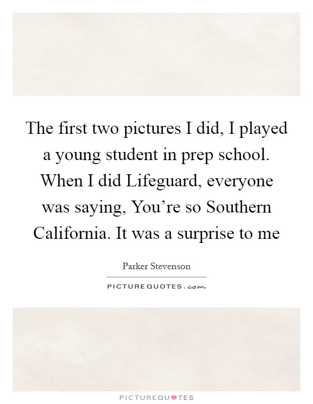The first two pictures I did, I played a young student in prep school. When I did Lifeguard, everyone was saying, You're so Southern California. It was a surprise to me Picture Quote #1