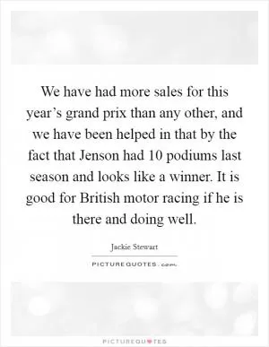 We have had more sales for this year’s grand prix than any other, and we have been helped in that by the fact that Jenson had 10 podiums last season and looks like a winner. It is good for British motor racing if he is there and doing well Picture Quote #1