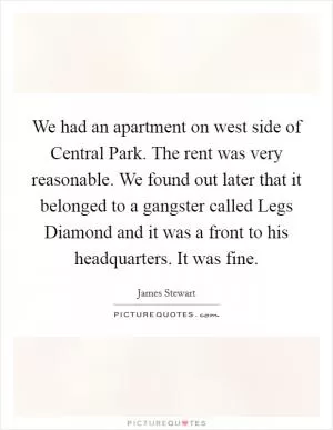 We had an apartment on west side of Central Park. The rent was very reasonable. We found out later that it belonged to a gangster called Legs Diamond and it was a front to his headquarters. It was fine Picture Quote #1