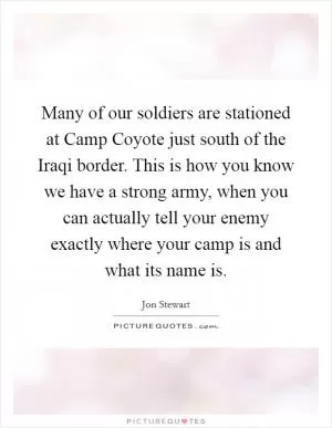 Many of our soldiers are stationed at Camp Coyote just south of the Iraqi border. This is how you know we have a strong army, when you can actually tell your enemy exactly where your camp is and what its name is Picture Quote #1