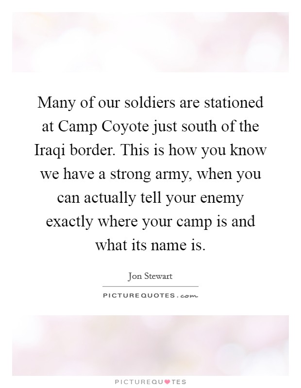 Many of our soldiers are stationed at Camp Coyote just south of the Iraqi border. This is how you know we have a strong army, when you can actually tell your enemy exactly where your camp is and what its name is Picture Quote #1