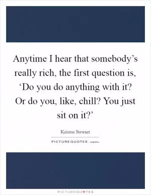 Anytime I hear that somebody’s really rich, the first question is, ‘Do you do anything with it? Or do you, like, chill? You just sit on it?’ Picture Quote #1