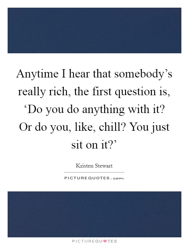 Anytime I hear that somebody's really rich, the first question is, ‘Do you do anything with it? Or do you, like, chill? You just sit on it?' Picture Quote #1