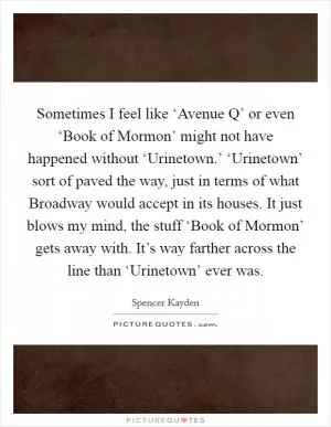 Sometimes I feel like ‘Avenue Q’ or even ‘Book of Mormon’ might not have happened without ‘Urinetown.’ ‘Urinetown’ sort of paved the way, just in terms of what Broadway would accept in its houses. It just blows my mind, the stuff ‘Book of Mormon’ gets away with. It’s way farther across the line than ‘Urinetown’ ever was Picture Quote #1