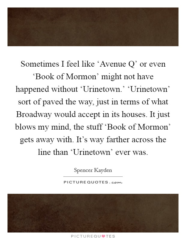 Sometimes I feel like ‘Avenue Q' or even ‘Book of Mormon' might not have happened without ‘Urinetown.' ‘Urinetown' sort of paved the way, just in terms of what Broadway would accept in its houses. It just blows my mind, the stuff ‘Book of Mormon' gets away with. It's way farther across the line than ‘Urinetown' ever was Picture Quote #1