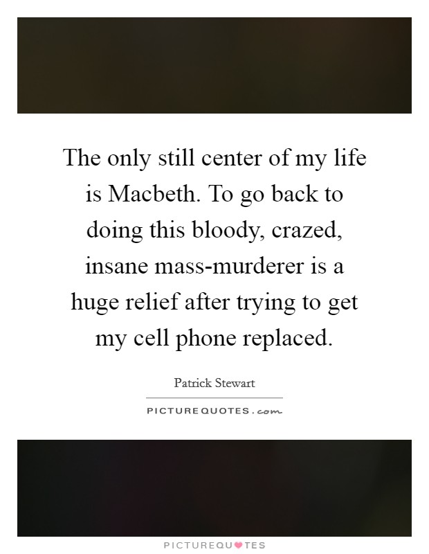 The only still center of my life is Macbeth. To go back to doing this bloody, crazed, insane mass-murderer is a huge relief after trying to get my cell phone replaced Picture Quote #1