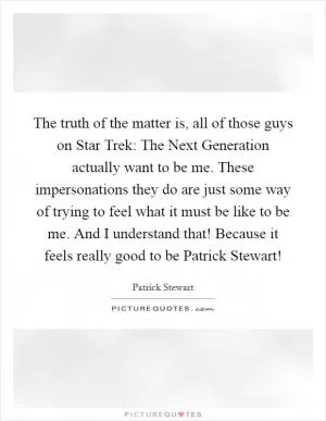 The truth of the matter is, all of those guys on Star Trek: The Next Generation actually want to be me. These impersonations they do are just some way of trying to feel what it must be like to be me. And I understand that! Because it feels really good to be Patrick Stewart! Picture Quote #1