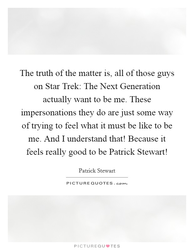 The truth of the matter is, all of those guys on Star Trek: The Next Generation actually want to be me. These impersonations they do are just some way of trying to feel what it must be like to be me. And I understand that! Because it feels really good to be Patrick Stewart! Picture Quote #1