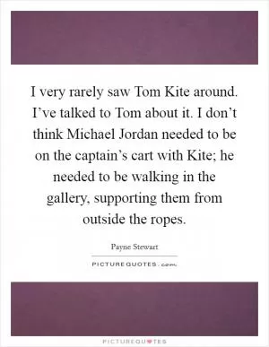 I very rarely saw Tom Kite around. I’ve talked to Tom about it. I don’t think Michael Jordan needed to be on the captain’s cart with Kite; he needed to be walking in the gallery, supporting them from outside the ropes Picture Quote #1