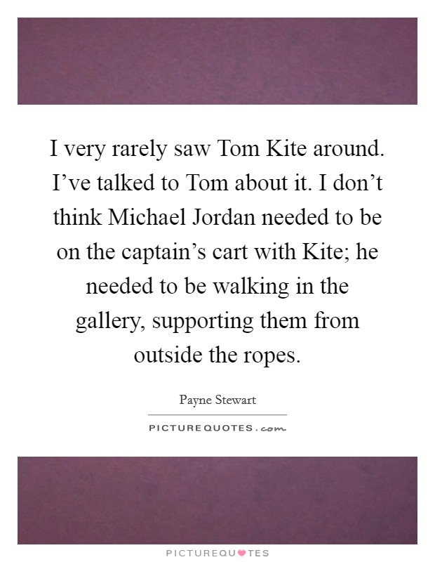 I very rarely saw Tom Kite around. I've talked to Tom about it. I don't think Michael Jordan needed to be on the captain's cart with Kite; he needed to be walking in the gallery, supporting them from outside the ropes Picture Quote #1