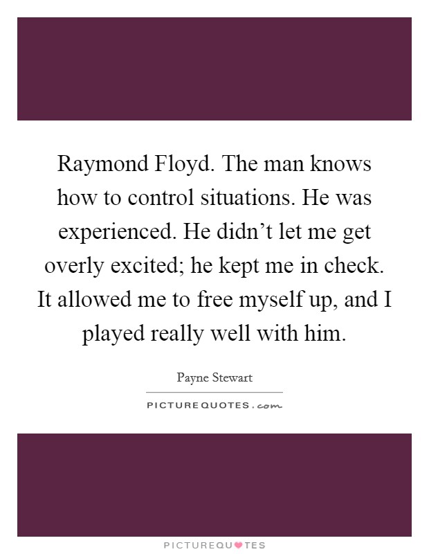 Raymond Floyd. The man knows how to control situations. He was experienced. He didn't let me get overly excited; he kept me in check. It allowed me to free myself up, and I played really well with him Picture Quote #1