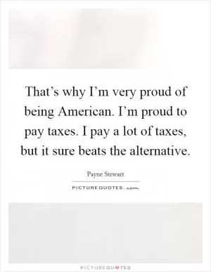 That’s why I’m very proud of being American. I’m proud to pay taxes. I pay a lot of taxes, but it sure beats the alternative Picture Quote #1