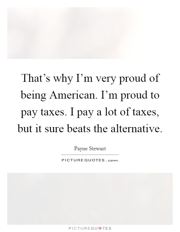 That's why I'm very proud of being American. I'm proud to pay taxes. I pay a lot of taxes, but it sure beats the alternative Picture Quote #1
